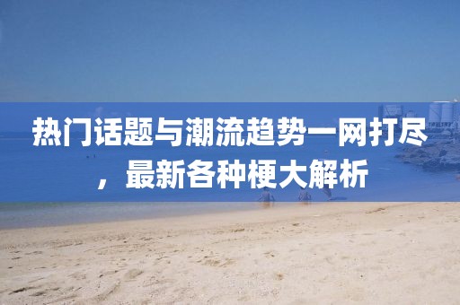热门话题与潮流趋势一网打尽，最新各种梗大解析