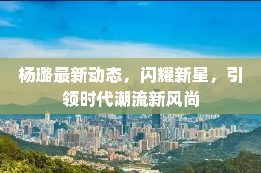杨璐最新动态，闪耀新星，引领时代潮流新风尚