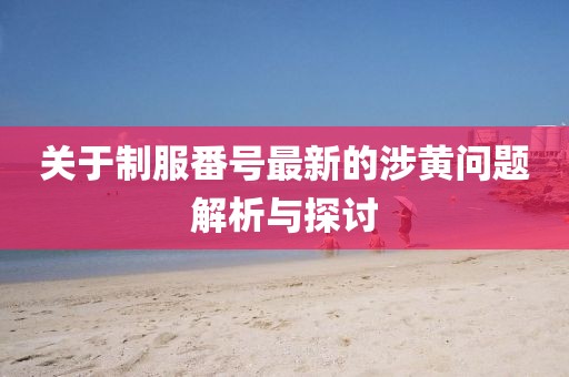 关于制服番号最新的涉黄问题解析与探讨