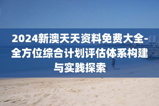 2024新澳天天资料免费大全-全方位综合计划评估体系构建与实践探索