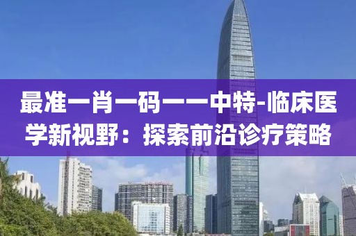 最准一肖一码一一中特-临床医学新视野：探索前沿诊疗策略