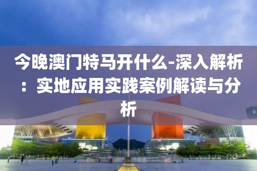 今晚澳门特马开什么-深入解析：实地应用实践案例解读与分析