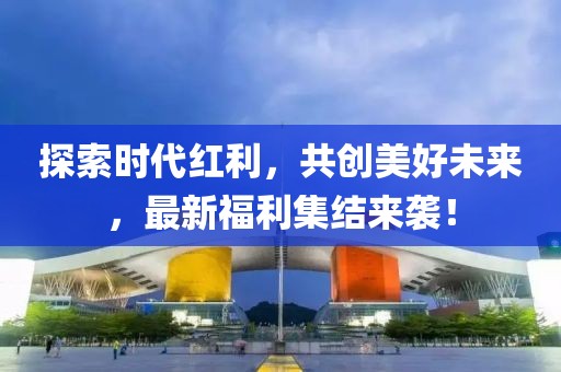 探索时代红利，共创美好未来，最新福利集结来袭！