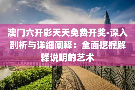 澳门六开彩天天免费开奖-深入剖析与详细阐释：全面挖掘解释说明的艺术