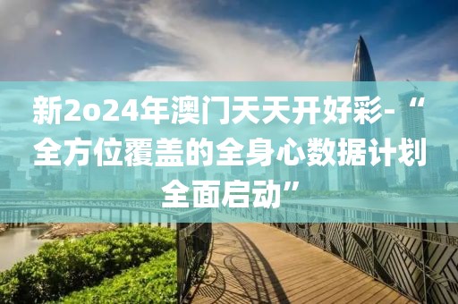 新2o24年澳门天天开好彩-“全方位覆盖的全身心数据计划全面启动”