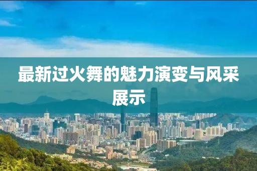 最新过火舞的魅力演变与风采展示