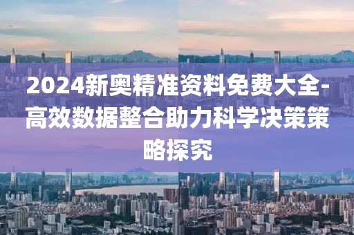 2024新奥精准资料免费大全-高效数据整合助力科学决策策略探究