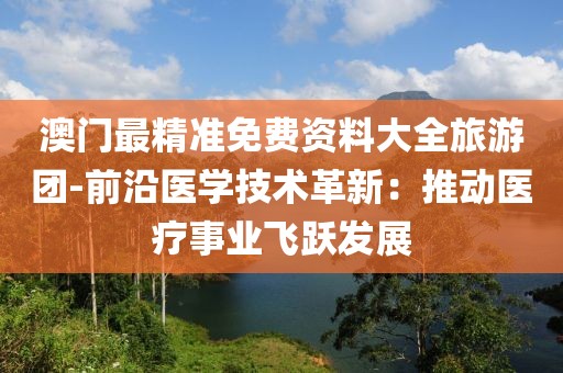 澳门最精准免费资料大全旅游团-前沿医学技术革新：推动医疗事业飞跃发展