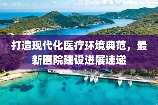 打造现代化医疗环境典范，最新医院建设进展速递