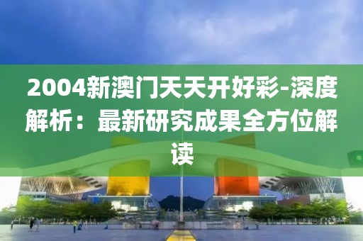 2004新澳门天天开好彩-深度解析：最新研究成果全方位解读