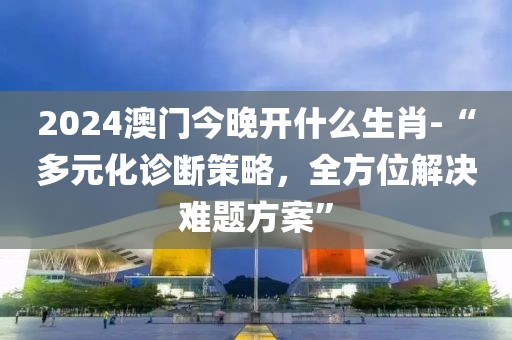 2024澳门今晚开什么生肖-“多元化诊断策略，全方位解决难题方案”