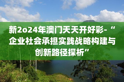 新2o24年澳门天天开好彩-“企业社会承担实践战略构建与创新路径探析”