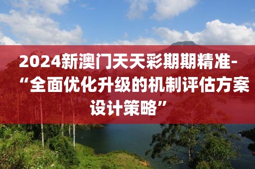 2024新澳门天天彩期期精准-“全面优化升级的机制评估方案设计策略”