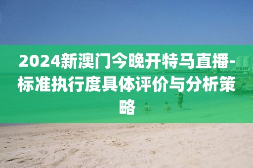 2024新澳门今晚开特马直播-标准执行度具体评价与分析策略