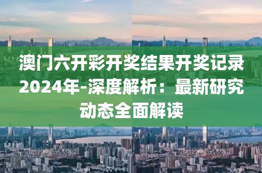 澳门六开彩开奖结果开奖记录2024年-深度解析：最新研究动态全面解读