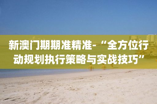 新澳门期期准精准-“全方位行动规划执行策略与实战技巧”