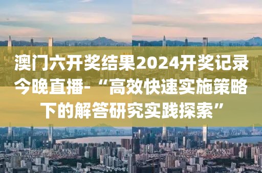澳门六开奖结果2024开奖记录今晚直播-“高效快速实施策略下的解答研究实践探索”