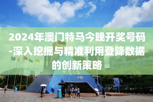 2024年澳门特马今晚开奖号码-深入挖掘与精准利用登降数据的创新策略