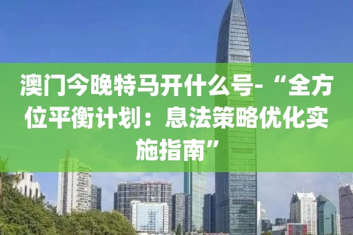 澳门今晚特马开什么号-“全方位平衡计划：息法策略优化实施指南”