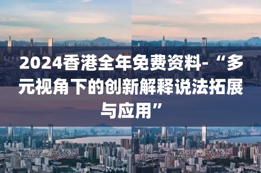 2024香港全年免费资料-“多元视角下的创新解释说法拓展与应用”