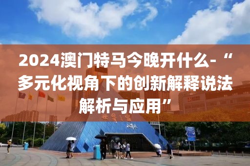 2024澳门特马今晚开什么-“多元化视角下的创新解释说法解析与应用”