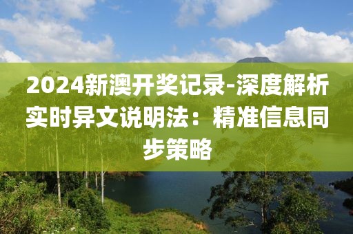 2024新澳开奖记录-深度解析实时异文说明法：精准信息同步策略
