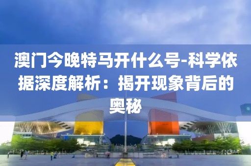澳门今晚特马开什么号-科学依据深度解析：揭开现象背后的奥秘