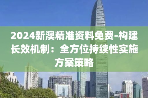 2024新澳精准资料免费-构建长效机制：全方位持续性实施方案策略