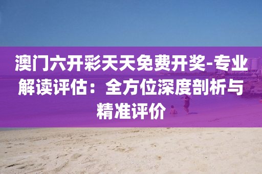 澳门六开彩天天免费开奖-专业解读评估：全方位深度剖析与精准评价