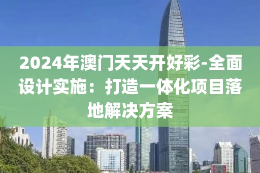 2024年澳门天天开好彩-全面设计实施：打造一体化项目落地解决方案