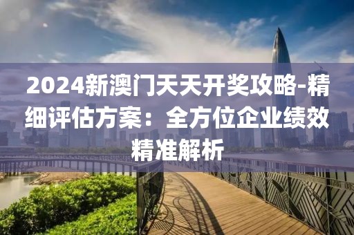 2024新澳门天天开奖攻略-精细评估方案：全方位企业绩效精准解析