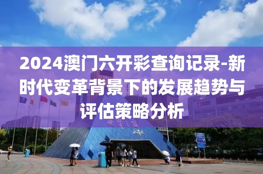 2024澳门六开彩查询记录-新时代变革背景下的发展趋势与评估策略分析