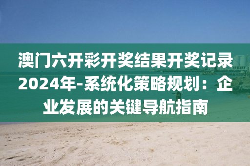 澳门六开彩开奖结果开奖记录2024年-系统化策略规划：企业发展的关键导航指南