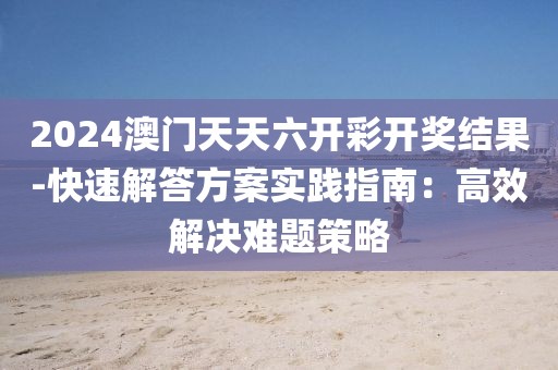 2024澳门天天六开彩开奖结果-快速解答方案实践指南：高效解决难题策略