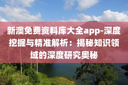 新澳免费资料库大全app-深度挖掘与精准解析：揭秘知识领域的深度研究奥秘