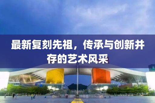 最新复刻先祖，传承与创新并存的艺术风采