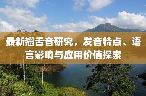 最新翘舌音研究，发音特点、语言影响与应用价值探索