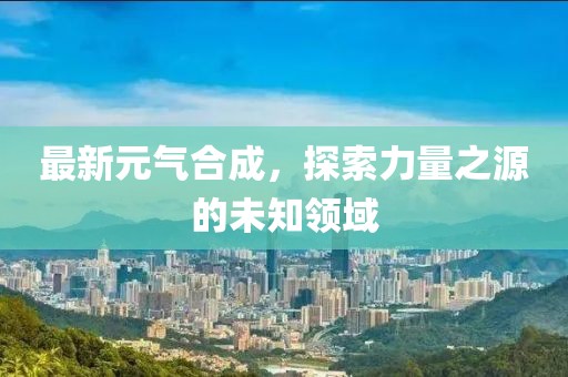 最新元气合成，探索力量之源的未知领域