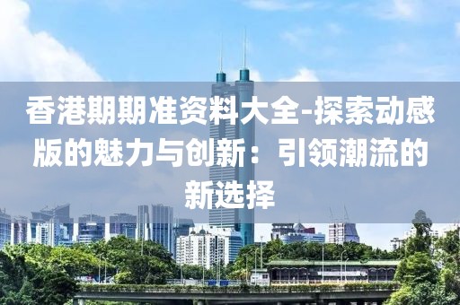 香港期期准资料大全-探索动感版的魅力与创新：引领潮流的新选择