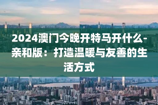 2024澳门今晚开特马开什么-亲和版：打造温暖与友善的生活方式