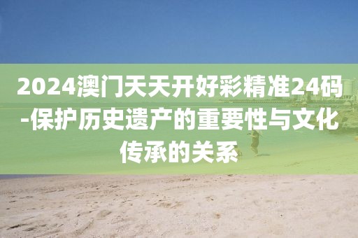 2024澳门天天开好彩精准24码-保护历史遗产的重要性与文化传承的关系