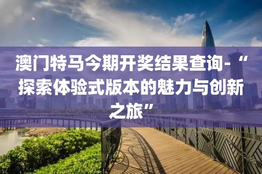 澳门特马今期开奖结果查询-“探索体验式版本的魅力与创新之旅”