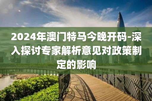 2024年澳门特马今晚开码-深入探讨专家解析意见对政策制定的影响