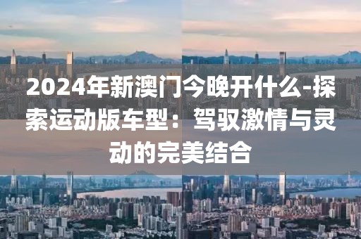 2024年新澳门今晚开什么-探索运动版车型：驾驭激情与灵动的完美结合
