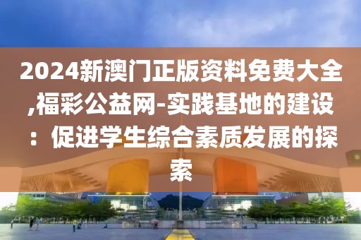 2024新澳门正版资料免费大全,福彩公益网-实践基地的建设：促进学生综合素质发展的探索
