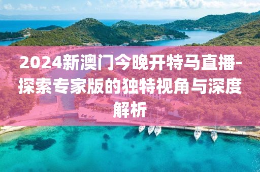 2024新澳门今晚开特马直播-探索专家版的独特视角与深度解析