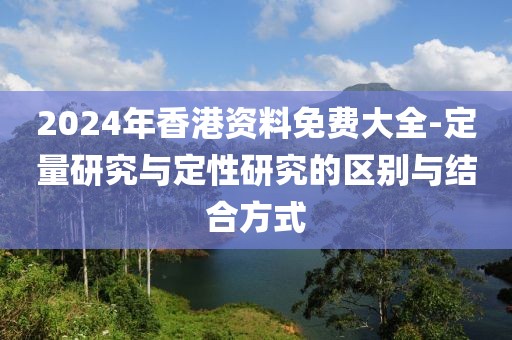 2024年香港资料免费大全-定量研究与定性研究的区别与结合方式