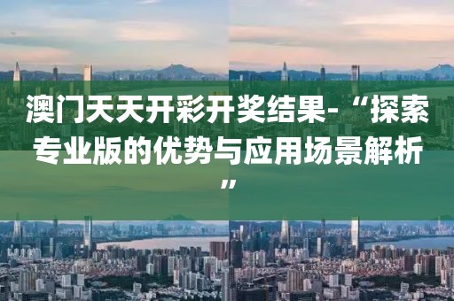 澳门天天开彩开奖结果-“探索专业版的优势与应用场景解析”