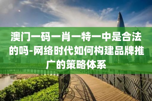 澳门一码一肖一特一中是合法的吗-网络时代如何构建品牌推广的策略体系