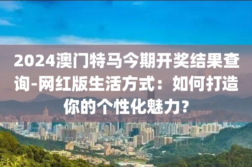 2024澳门特马今期开奖结果查询-网红版生活方式：如何打造你的个性化魅力？